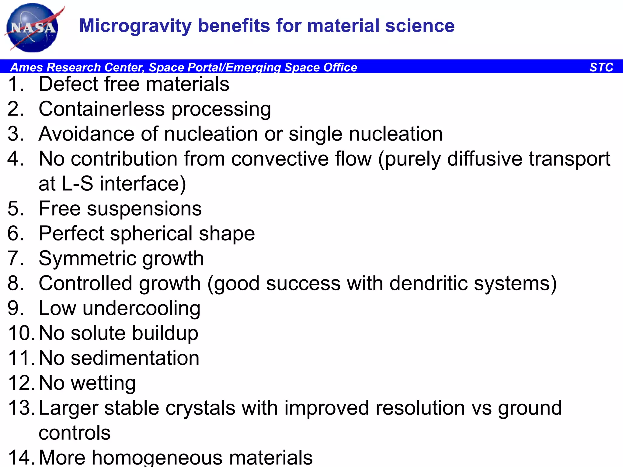 Microgravity benefits for material science
Ames Research Center, Space Portal/Emerging Space Office

1.
2.
3.
4.

STC

Defect free materials
Containerless processing
Avoidance of nucleation or single nucleation
No contribution from convective flow (purely diffusive transport
at L-S interface)
5. Free suspensions
6. Perfect spherical shape
7. Symmetric growth
8. Controlled growth (good success with dendritic systems)
9. Low undercooling
10. No solute buildup
11. No sedimentation
12. No wetting
13. Larger stable crystals with improved resolution vs ground
controls
14. More homogeneous materials

 