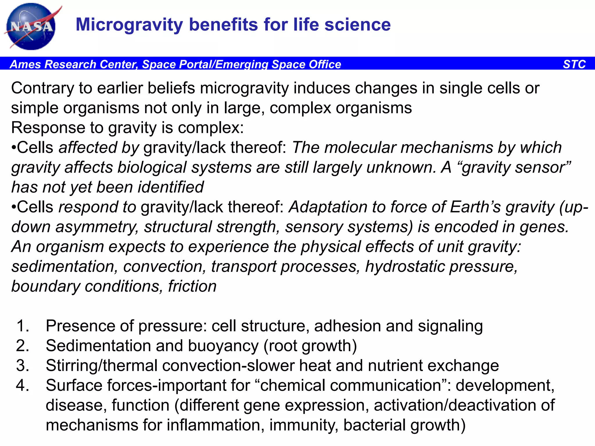 Microgravity benefits for life science
Ames Research Center, Space Portal/Emerging Space Office

STC

Contrary to earlier beliefs microgravity induces changes in single cells or
simple organisms not only in large, complex organisms
Response to gravity is complex:
•Cells affected by gravity/lack thereof: The molecular mechanisms by which
gravity affects biological systems are still largely unknown. A “gravity sensor”
has not yet been identified
•Cells respond to gravity/lack thereof: Adaptation to force of Earth’s gravity (updown asymmetry, structural strength, sensory systems) is encoded in genes.
An organism expects to experience the physical effects of unit gravity:
sedimentation, convection, transport processes, hydrostatic pressure,
boundary conditions, friction
1.
2.
3.
4.

Presence of pressure: cell structure, adhesion and signaling
Sedimentation and buoyancy (root growth)
Stirring/thermal convection-slower heat and nutrient exchange
Surface forces-important for “chemical communication”: development,
disease, function (different gene expression, activation/deactivation of
mechanisms for inflammation, immunity, bacterial growth)

 
