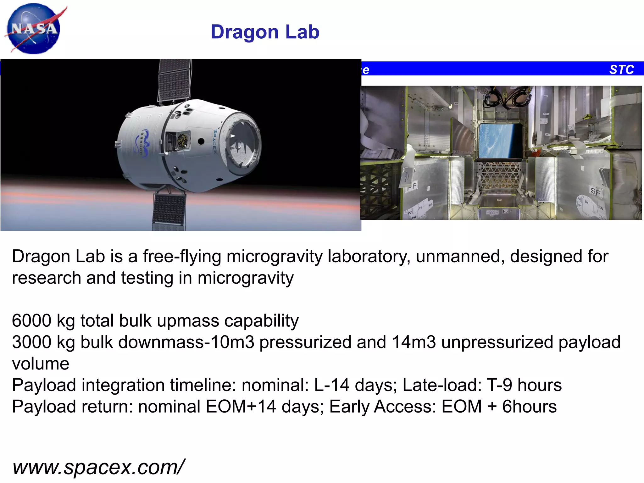 Dragon Lab
Ames Research Center, Space Portal/Emerging Space Office

STC

Dragon Lab is a free-flying microgravity laboratory, unmanned, designed for
research and testing in microgravity
6000 kg total bulk upmass capability
3000 kg bulk downmass-10m3 pressurized and 14m3 unpressurized payload
volume
Payload integration timeline: nominal: L-14 days; Late-load: T-9 hours
Payload return: nominal EOM+14 days; Early Access: EOM + 6hours

www.spacex.com/

 