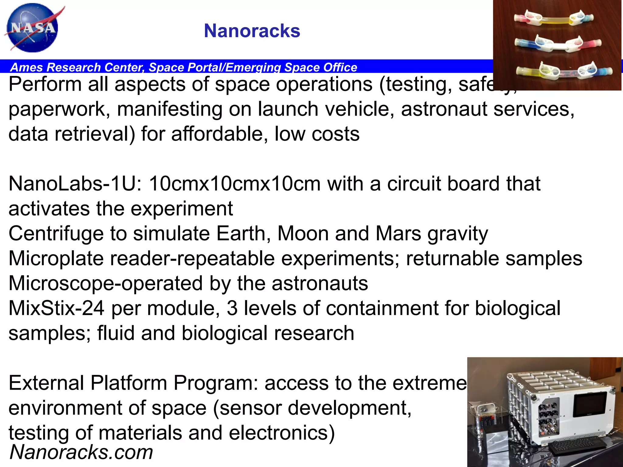 Nanoracks
Ames Research Center, Space Portal/Emerging Space Office

Perform all aspects of space operations (testing, safety,
paperwork, manifesting on launch vehicle, astronaut services,
data retrieval) for affordable, low costs
NanoLabs-1U: 10cmx10cmx10cm with a circuit board that
activates the experiment
Centrifuge to simulate Earth, Moon and Mars gravity
Microplate reader-repeatable experiments; returnable samples
Microscope-operated by the astronauts
MixStix-24 per module, 3 levels of containment for biological
samples; fluid and biological research
External Platform Program: access to the extreme
environment of space (sensor development,
testing of materials and electronics)
Nanoracks.com

STC

 