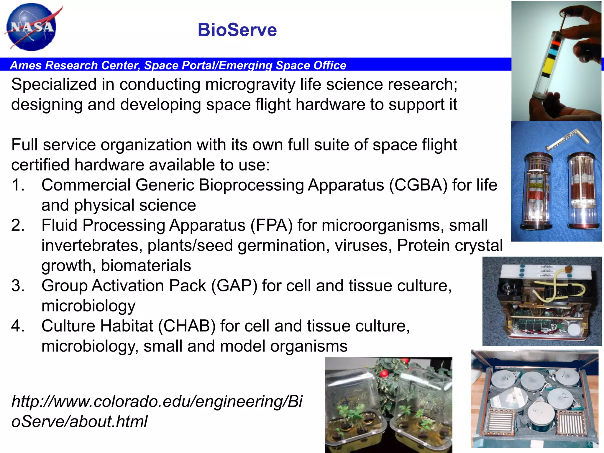 BioServe
Ames Research Center, Space Portal/Emerging Space Office

Specialized in conducting microgravity life science research;
designing and developing space flight hardware to support it
Full service organization with its own full suite of space flight
certified hardware available to use:
1. Commercial Generic Bioprocessing Apparatus (CGBA) for life
and physical science
2. Fluid Processing Apparatus (FPA) for microorganisms, small
invertebrates, plants/seed germination, viruses, Protein crystal
growth, biomaterials
3. Group Activation Pack (GAP) for cell and tissue culture,
microbiology
4. Culture Habitat (CHAB) for cell and tissue culture,
microbiology, small and model organisms
http://www.colorado.edu/engineering/Bi
oServe/about.html

STC

 