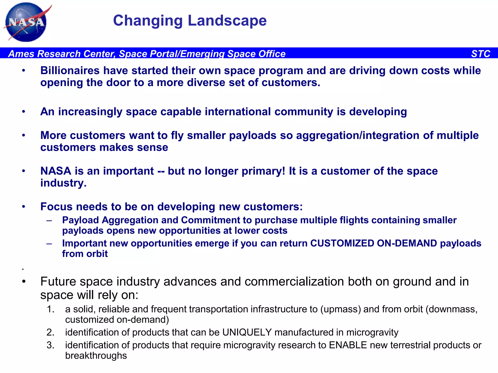 Changing Landscape
Ames Research Center, Space Portal/Emerging Space Office

STC

•

Billionaires have started their own space program and are driving down costs while
opening the door to a more diverse set of customers.

•

An increasingly space capable international community is developing

•

More customers want to fly smaller payloads so aggregation/integration of multiple
customers makes sense

•

NASA is an important -- but no longer primary! It is a customer of the space
industry.

•

Focus needs to be on developing new customers:
–
–

Payload Aggregation and Commitment to purchase multiple flights containing smaller
payloads opens new opportunities at lower costs
Important new opportunities emerge if you can return CUSTOMIZED ON-DEMAND payloads
from orbit

.

•

Future space industry advances and commercialization both on ground and in
space will rely on:
1.
2.
3.

a solid, reliable and frequent transportation infrastructure to (upmass) and from orbit (downmass,
customized on-demand)
identification of products that can be UNIQUELY manufactured in microgravity
identification of products that require microgravity research to ENABLE new terrestrial products or
breakthroughs

 