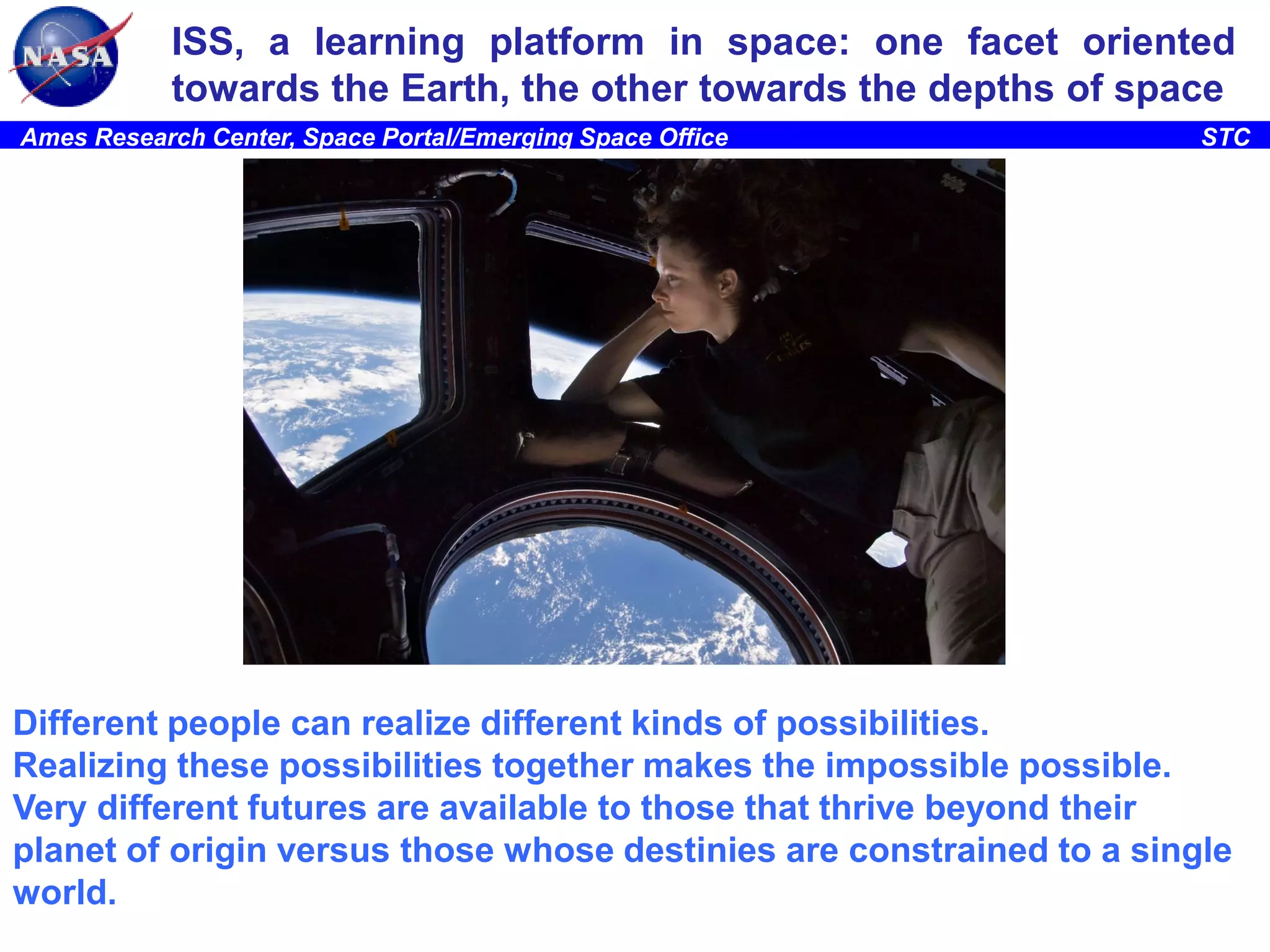 ISS, a learning platform in space: one facet oriented
towards the Earth, the other towards the depths of space
Ames Research Center, Space Portal/Emerging Space Office

STC

Different people can realize different kinds of possibilities.
Realizing these possibilities together makes the impossible possible.
Very different futures are available to those that thrive beyond their
planet of origin versus those whose destinies are constrained to a single
world.

 
