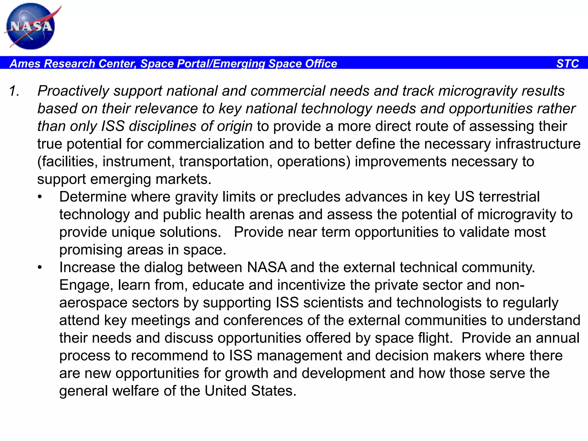 Ames Research Center, Space Portal/Emerging Space Office

1.

STC

Proactively support national and commercial needs and track microgravity results
based on their relevance to key national technology needs and opportunities rather
than only ISS disciplines of origin to provide a more direct route of assessing their
true potential for commercialization and to better define the necessary infrastructure
(facilities, instrument, transportation, operations) improvements necessary to
support emerging markets.
• Determine where gravity limits or precludes advances in key US terrestrial
technology and public health arenas and assess the potential of microgravity to
provide unique solutions. Provide near term opportunities to validate most
promising areas in space.
• Increase the dialog between NASA and the external technical community.
Engage, learn from, educate and incentivize the private sector and nonaerospace sectors by supporting ISS scientists and technologists to regularly
attend key meetings and conferences of the external communities to understand
their needs and discuss opportunities offered by space flight. Provide an annual
process to recommend to ISS management and decision makers where there
are new opportunities for growth and development and how those serve the
general welfare of the United States.

 