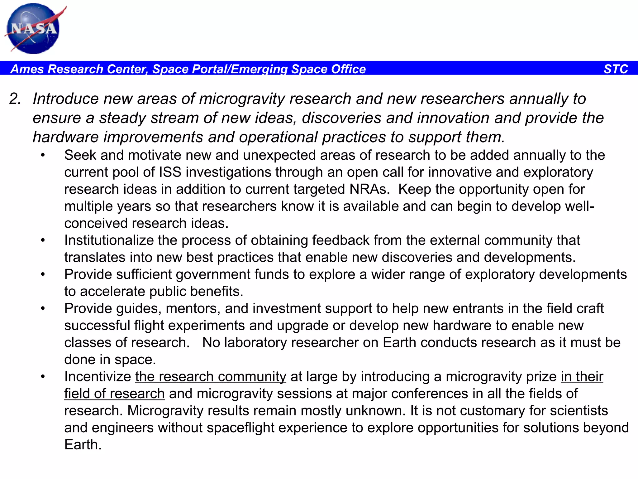 Ames Research Center, Space Portal/Emerging Space Office

STC

2. Introduce new areas of microgravity research and new researchers annually to
ensure a steady stream of new ideas, discoveries and innovation and provide the
hardware improvements and operational practices to support them.
•

•
•
•

•

Seek and motivate new and unexpected areas of research to be added annually to the
current pool of ISS investigations through an open call for innovative and exploratory
research ideas in addition to current targeted NRAs. Keep the opportunity open for
multiple years so that researchers know it is available and can begin to develop wellconceived research ideas.
Institutionalize the process of obtaining feedback from the external community that
translates into new best practices that enable new discoveries and developments.
Provide sufficient government funds to explore a wider range of exploratory developments
to accelerate public benefits.
Provide guides, mentors, and investment support to help new entrants in the field craft
successful flight experiments and upgrade or develop new hardware to enable new
classes of research. No laboratory researcher on Earth conducts research as it must be
done in space.
Incentivize the research community at large by introducing a microgravity prize in their
field of research and microgravity sessions at major conferences in all the fields of
research. Microgravity results remain mostly unknown. It is not customary for scientists
and engineers without spaceflight experience to explore opportunities for solutions beyond
Earth.

 