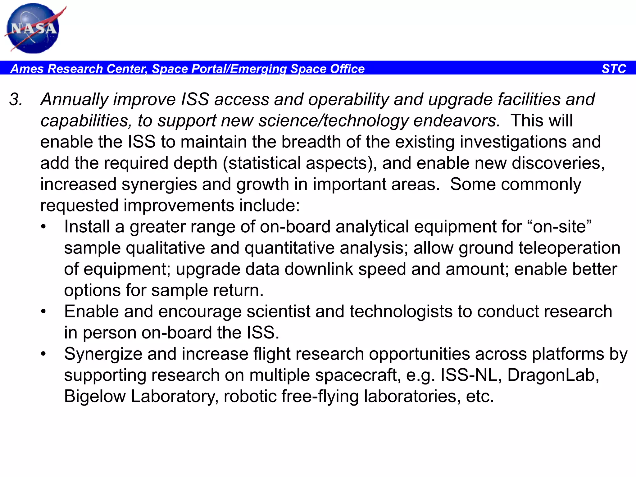 Ames Research Center, Space Portal/Emerging Space Office

STC

3. Annually improve ISS access and operability and upgrade facilities and
capabilities, to support new science/technology endeavors. This will
enable the ISS to maintain the breadth of the existing investigations and
add the required depth (statistical aspects), and enable new discoveries,
increased synergies and growth in important areas. Some commonly
requested improvements include:
• Install a greater range of on-board analytical equipment for “on-site”
sample qualitative and quantitative analysis; allow ground teleoperation
of equipment; upgrade data downlink speed and amount; enable better
options for sample return.
• Enable and encourage scientist and technologists to conduct research
in person on-board the ISS.
• Synergize and increase flight research opportunities across platforms by
supporting research on multiple spacecraft, e.g. ISS-NL, DragonLab,
Bigelow Laboratory, robotic free-flying laboratories, etc.

 