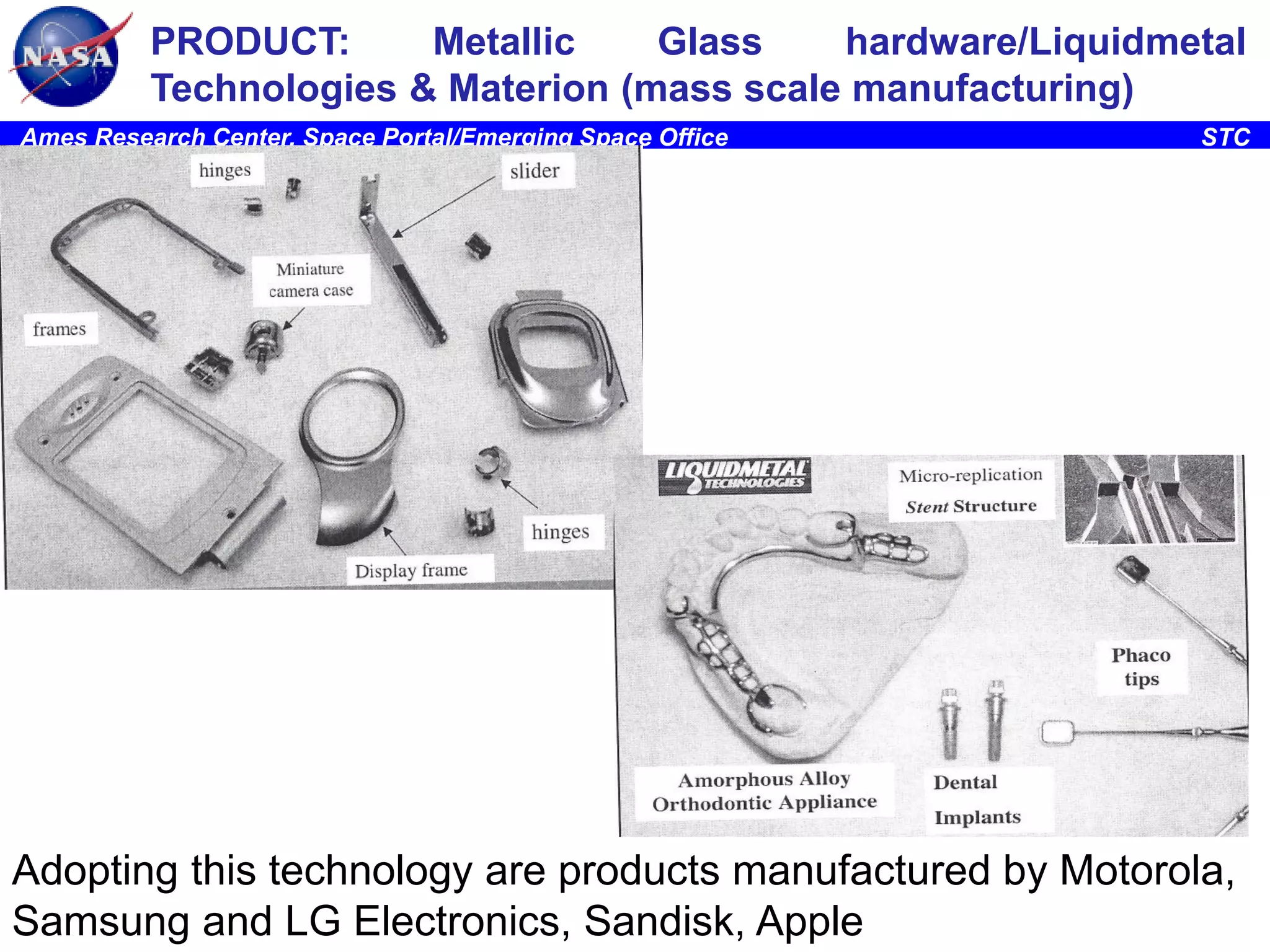 PRODUCT:
Metallic
Glass
hardware/Liquidmetal
Technologies & Materion (mass scale manufacturing)
Ames Research Center, Space Portal/Emerging Space Office

STC

Adopting this technology are products manufactured by Motorola,
5
Samsung and LG Electronics, Sandisk, Apple

 