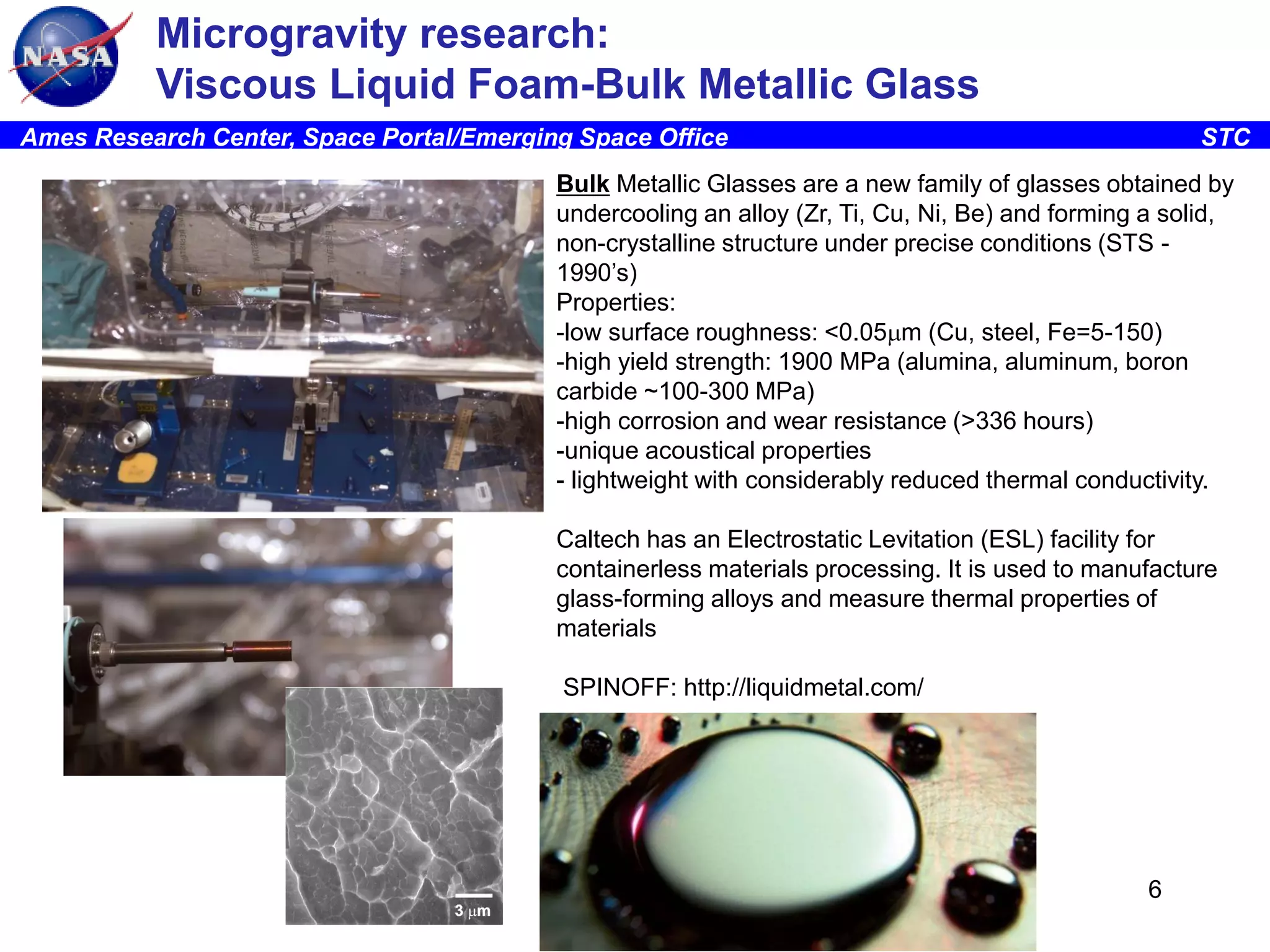 Microgravity research:
Viscous Liquid Foam-Bulk Metallic Glass
Ames Research Center, Space Portal/Emerging Space Office

STC

Bulk Metallic Glasses are a new family of glasses obtained by
undercooling an alloy (Zr, Ti, Cu, Ni, Be) and forming a solid,
non-crystalline structure under precise conditions (STS 1990’s)
Properties:
-low surface roughness: <0.05mm (Cu, steel, Fe=5-150)
-high yield strength: 1900 MPa (alumina, aluminum, boron
carbide ~100-300 MPa)
-high corrosion and wear resistance (>336 hours)
-unique acoustical properties
- lightweight with considerably reduced thermal conductivity.
Caltech has an Electrostatic Levitation (ESL) facility for
containerless materials processing. It is used to manufacture
glass-forming alloys and measure thermal properties of
materials

SPINOFF: http://liquidmetal.com/

6

 