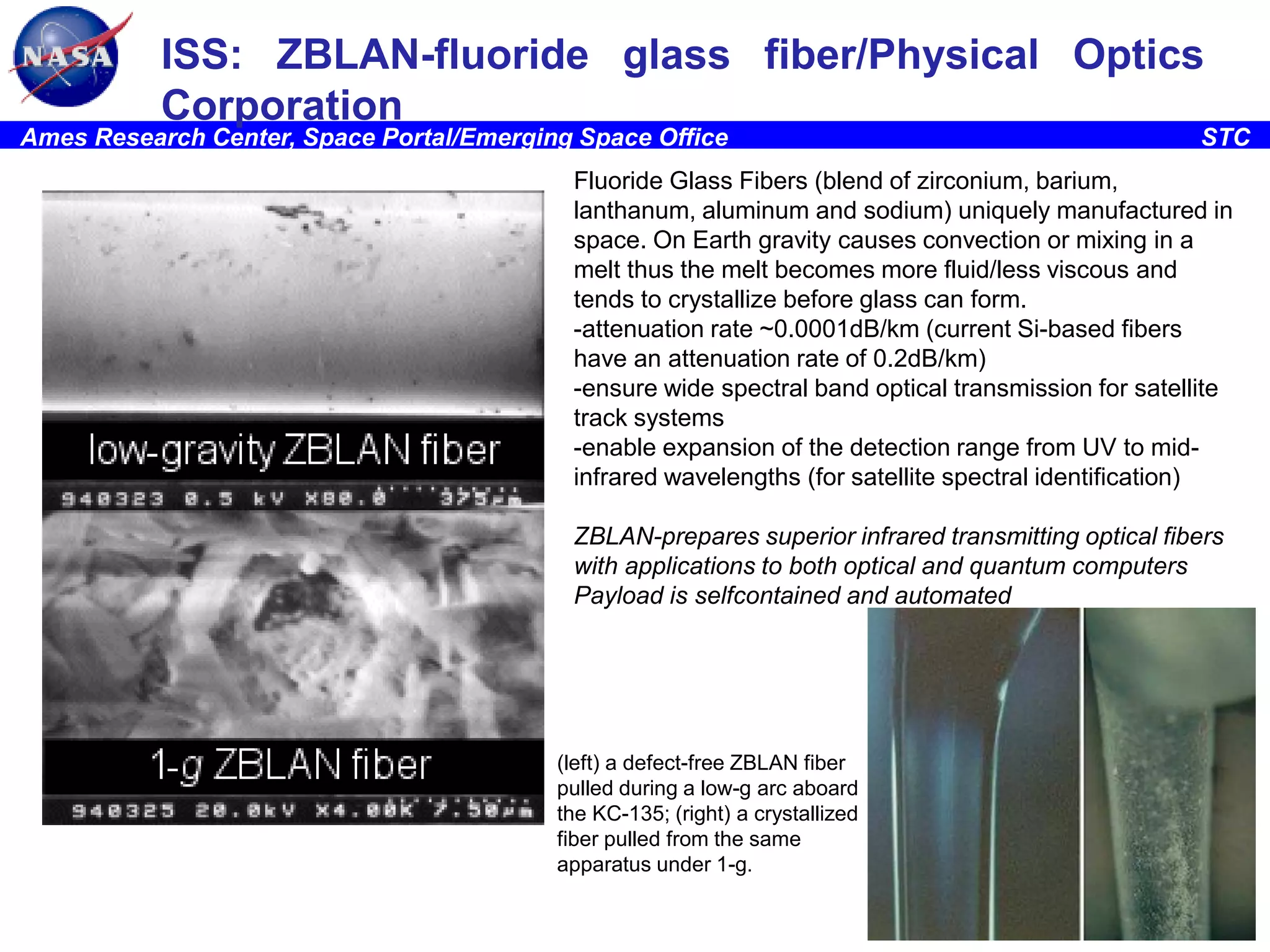 ISS: ZBLAN-fluoride glass fiber/Physical Optics
Corporation

Ames Research Center, Space Portal/Emerging Space Office

STC

Fluoride Glass Fibers (blend of zirconium, barium,
lanthanum, aluminum and sodium) uniquely manufactured in
space. On Earth gravity causes convection or mixing in a
melt thus the melt becomes more fluid/less viscous and
tends to crystallize before glass can form.
-attenuation rate ~0.0001dB/km (current Si-based fibers
have an attenuation rate of 0.2dB/km)
-ensure wide spectral band optical transmission for satellite
track systems
-enable expansion of the detection range from UV to midinfrared wavelengths (for satellite spectral identification)
ZBLAN-prepares superior infrared transmitting optical fibers
with applications to both optical and quantum computers
Payload is selfcontained and automated

(left) a defect-free ZBLAN fiber
pulled during a low-g arc aboard
the KC-135; (right) a crystallized
fiber pulled from the same
apparatus under 1-g.

8

 
