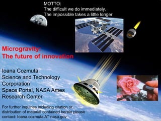 MOTTO:
The difficult we do immediately,
The impossible takes a little longer

Ames Research Center, Space Portal/Emerging Space Office

Microgravity:
The future of innovation
Ioana Cozmuta
Science and Technology
Corporation
Space Portal, NASA Ames
Research Center
For further inquiries including citation or
distribution of material contained herein please
contact: Ioana.cozmuta AT nasa.gov

STC

 