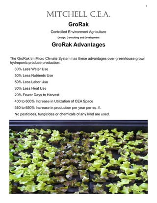 1



                      MITCHELL C.E.A.
                                     GroRak
                        Controlled Environment Agriculture
                             Design, Consulting and Development


                         GroRak Advantages

The GroRak tm Micro Climate System has these advantages over greenhouse grown
hydroponic produce production:
  60% Less Water Use
  50% Less Nutrients Use
  50% Less Labor Use
  80% Less Heat Use
  20% Fewer Days to Harvest
  400 to 600% Increase in Utilization of CEA Space
  550 to 650% Increase in production per year per sq. ft.
  No pesticides, fungicides or chemicals of any kind are used.
 