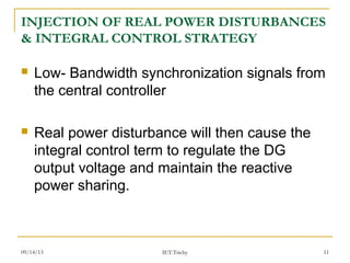 09/14/13 11
INJECTION OF REAL POWER DISTURBANCES
& INTEGRAL CONTROL STRATEGY
 Low- Bandwidth synchronization signals from
the central controller
 Real power disturbance will then cause the
integral control term to regulate the DG
output voltage and maintain the reactive
power sharing.
IET.Trichy
 