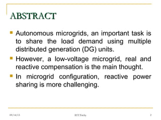 09/14/13 2
ABSTRACTABSTRACT
 Autonomous microgrids, an important task is
to share the load demand using multiple
distributed generation (DG) units.
 However, a low-voltage microgrid, real and
reactive compensation is the main thought.
 In microgrid configuration, reactive power
sharing is more challenging.
IET.Trichy
 