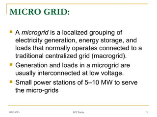 09/14/13 5
MICRO GRID:
 A microgrid is a localized grouping of
electricity generation, energy storage, and
loads that normally operates connected to a
traditional centralized grid (macrogrid).
 Generation and loads in a microgrid are
usually interconnected at low voltage.
 Small power stations of 5–10 MW to serve
the micro-grids
IET.Trichy
 