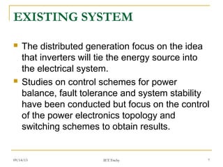 09/14/13 7
EXISTING SYSTEM
 The distributed generation focus on the idea
that inverters will tie the energy source into
the electrical system.
 Studies on control schemes for power
balance, fault tolerance and system stability
have been conducted but focus on the control
of the power electronics topology and
switching schemes to obtain results.
IET.Trichy
 