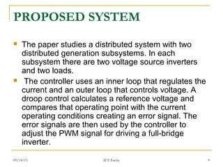09/14/13 9
PROPOSED SYSTEM
 The paper studies a distributed system with two
distributed generation subsystems. In each
subsystem there are two voltage source inverters
and two loads.
 The controller uses an inner loop that regulates the
current and an outer loop that controls voltage. A
droop control calculates a reference voltage and
compares that operating point with the current
operating conditions creating an error signal. The
error signals are then used by the controller to
adjust the PWM signal for driving a full-bridge
inverter.
IET.Trichy
 