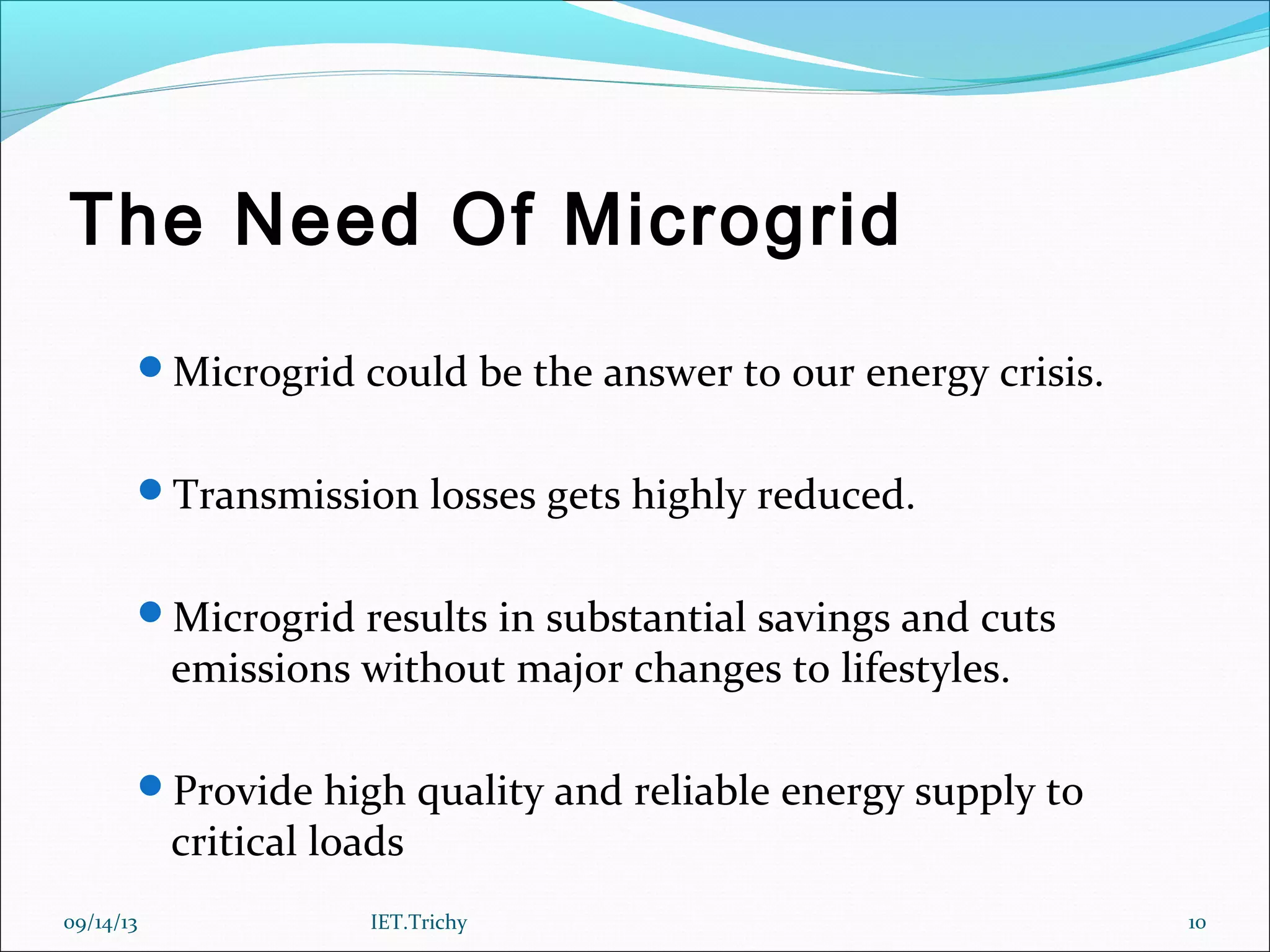 The Need Of Microgrid
Microgrid could be the answer to our energy crisis.
Transmission losses gets highly reduced.
Microgrid results in substantial savings and cuts
emissions without major changes to lifestyles.
Provide high quality and reliable energy supply to
critical loads
09/14/13 10IET.Trichy
 