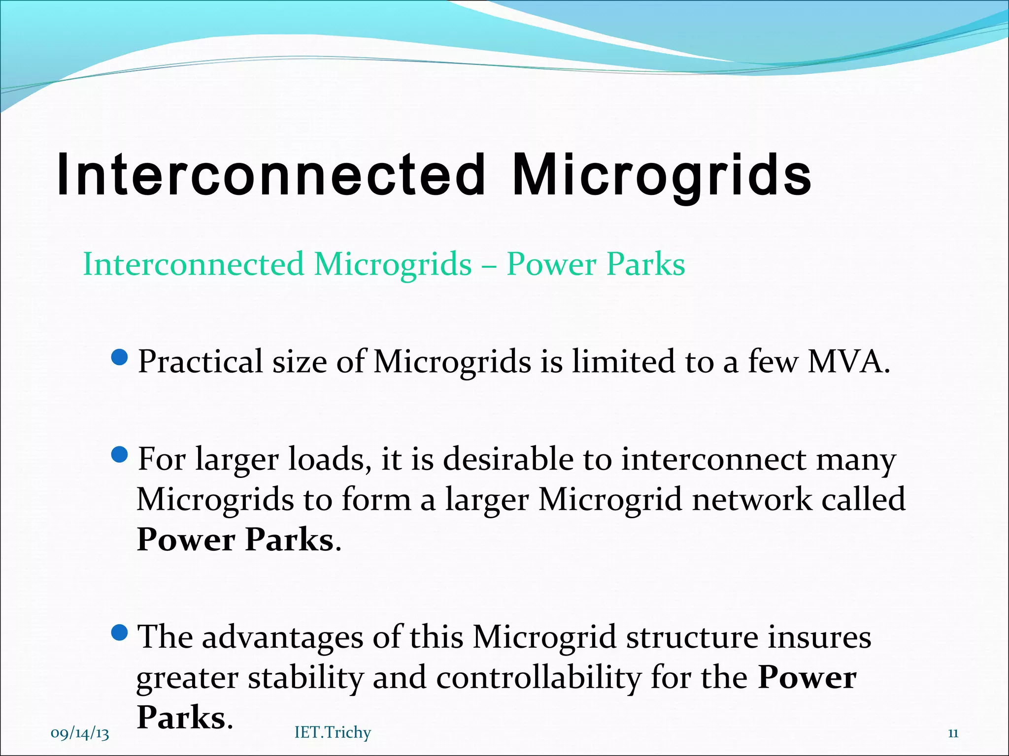 Interconnected Microgrids
Interconnected Microgrids – Power Parks
Practical size of Microgrids is limited to a few MVA.
For larger loads, it is desirable to interconnect many
Microgrids to form a larger Microgrid network called
Power Parks.
The advantages of this Microgrid structure insures
greater stability and controllability for the Power
Parks.09/14/13 11IET.Trichy
 