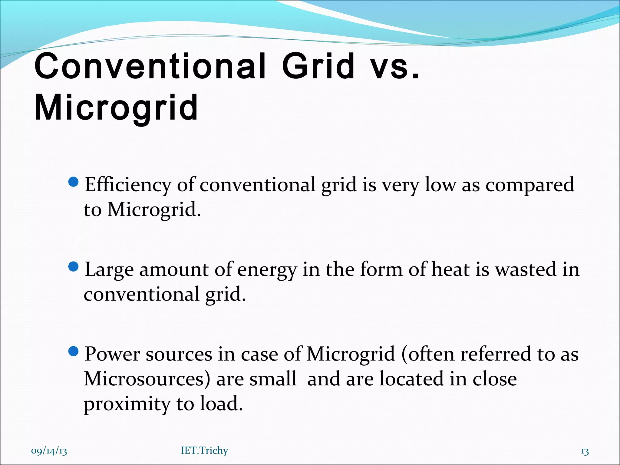 Conventional Grid vs.
Microgrid
Efficiency of conventional grid is very low as compared
to Microgrid.
Large amount of energy in the form of heat is wasted in
conventional grid.
Power sources in case of Microgrid (often referred to as
Microsources) are small and are located in close
proximity to load.
09/14/13 13IET.Trichy
 