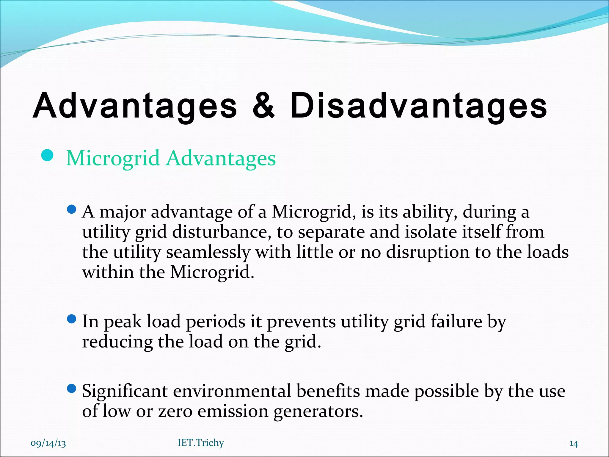 Advantages & Disadvantages
 Microgrid Advantages
A major advantage of a Microgrid, is its ability, during a
utility grid disturbance, to separate and isolate itself from
the utility seamlessly with little or no disruption to the loads
within the Microgrid.
In peak load periods it prevents utility grid failure by
reducing the load on the grid.
Significant environmental benefits made possible by the use
of low or zero emission generators.
09/14/13 14IET.Trichy
 