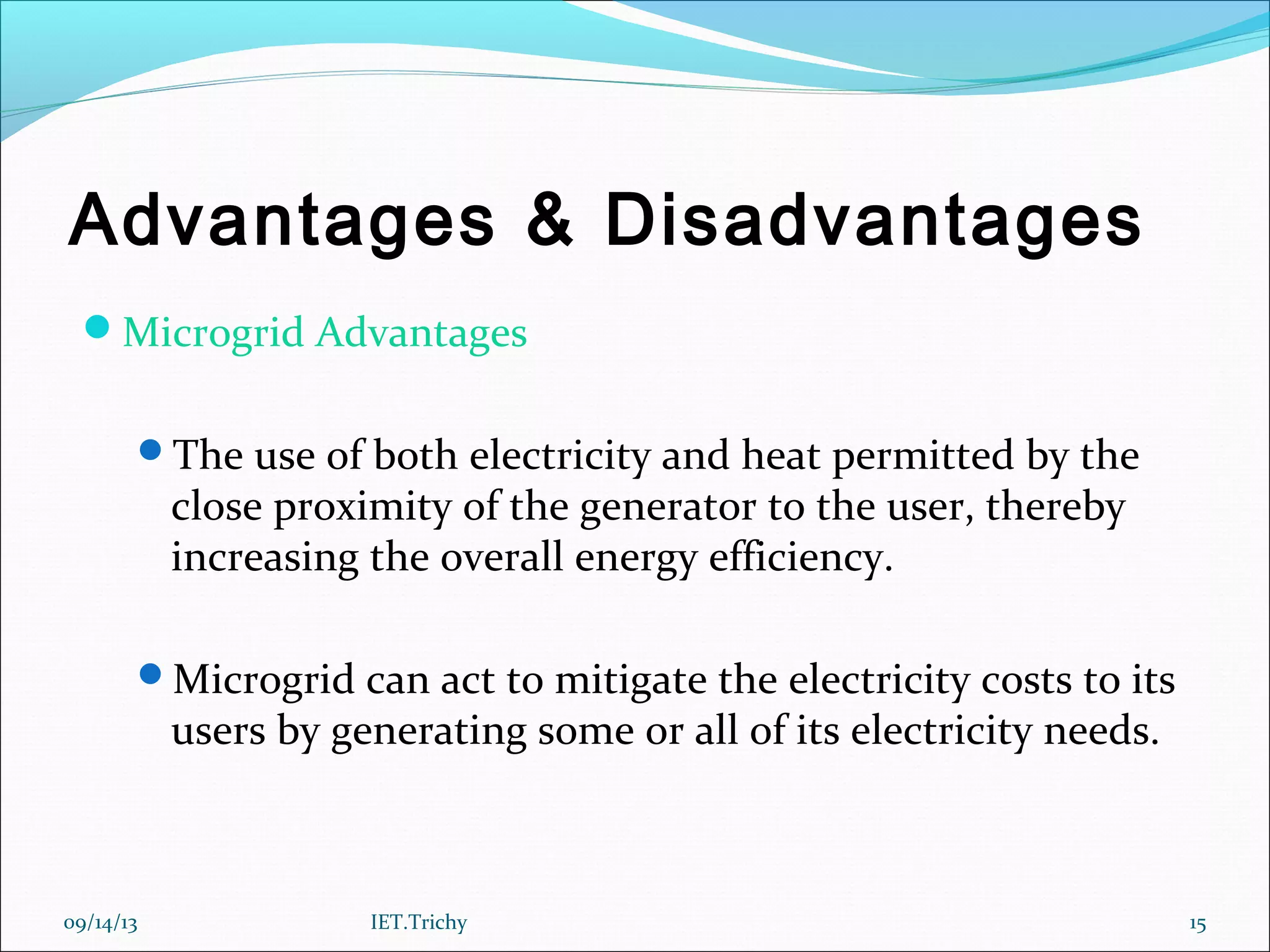 Advantages & Disadvantages
Microgrid Advantages
The use of both electricity and heat permitted by the
close proximity of the generator to the user, thereby
increasing the overall energy efficiency.
Microgrid can act to mitigate the electricity costs to its
users by generating some or all of its electricity needs.
09/14/13 15IET.Trichy
 
