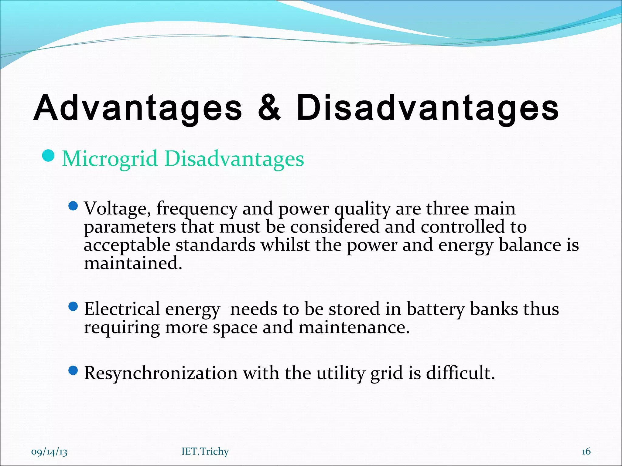 Advantages & Disadvantages
Microgrid Disadvantages
Voltage, frequency and power quality are three main
parameters that must be considered and controlled to
acceptable standards whilst the power and energy balance is
maintained.
Electrical energy needs to be stored in battery banks thus
requiring more space and maintenance.
Resynchronization with the utility grid is difficult.
09/14/13 16IET.Trichy
 