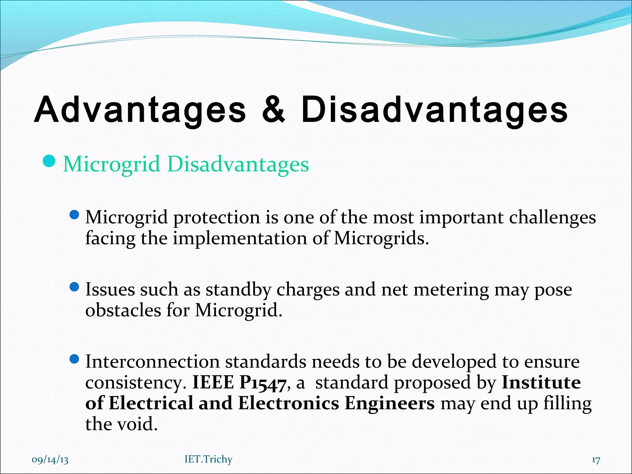 Advantages & Disadvantages
Microgrid Disadvantages
Microgrid protection is one of the most important challenges
facing the implementation of Microgrids.
Issues such as standby charges and net metering may pose
obstacles for Microgrid.
Interconnection standards needs to be developed to ensure
consistency. IEEE P1547, a standard proposed by Institute
of Electrical and Electronics Engineers may end up filling
the void.
09/14/13 17IET.Trichy
 