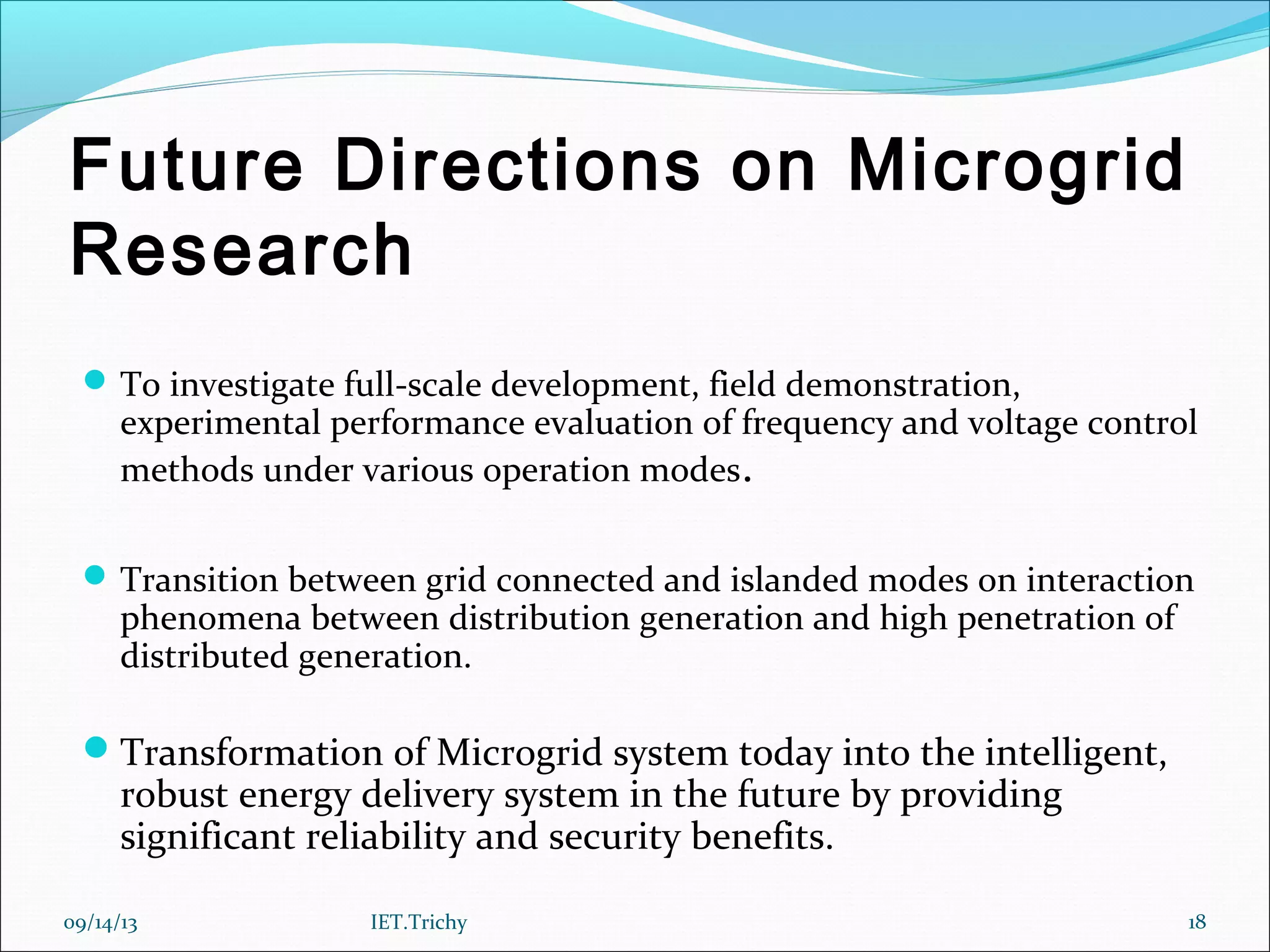 Future Directions on Microgrid
Research
To investigate full-scale development, field demonstration,
experimental performance evaluation of frequency and voltage control
methods under various operation modes.
Transition between grid connected and islanded modes on interaction
phenomena between distribution generation and high penetration of
distributed generation.
Transformation of Microgrid system today into the intelligent,
robust energy delivery system in the future by providing
significant reliability and security benefits.
09/14/13 18IET.Trichy
 