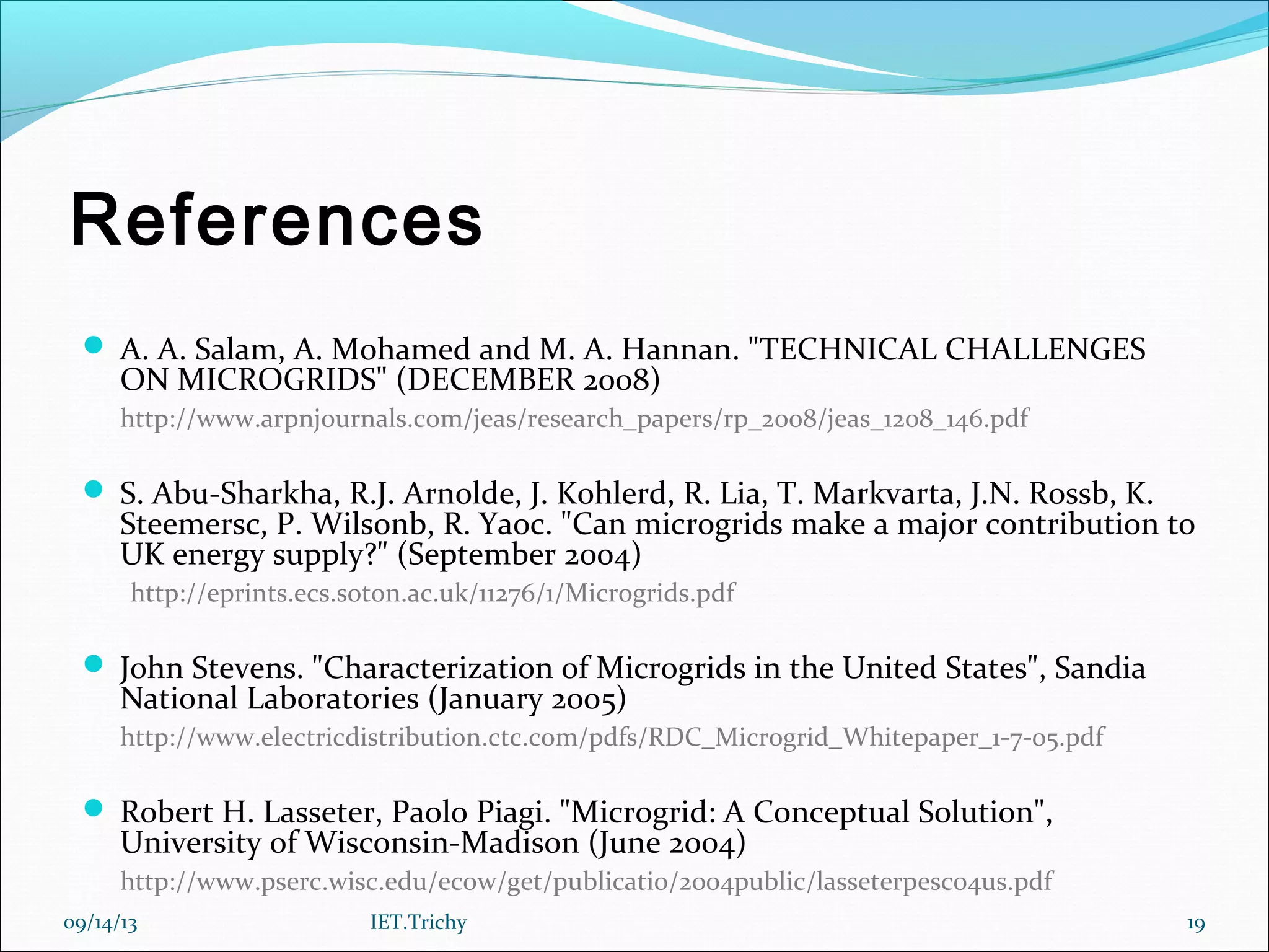 References
 A. A. Salam, A. Mohamed and M. A. Hannan. "TECHNICAL CHALLENGES
ON MICROGRIDS" (DECEMBER 2008)
http://www.arpnjournals.com/jeas/research_papers/rp_2008/jeas_1208_146.pdf
 S. Abu-Sharkha, R.J. Arnolde, J. Kohlerd, R. Lia, T. Markvarta, J.N. Rossb, K.
Steemersc, P. Wilsonb, R. Yaoc. "Can microgrids make a major contribution to
UK energy supply?" (September 2004)
http://eprints.ecs.soton.ac.uk/11276/1/Microgrids.pdf
 John Stevens. "Characterization of Microgrids in the United States", Sandia
National Laboratories (January 2005)
http://www.electricdistribution.ctc.com/pdfs/RDC_Microgrid_Whitepaper_1-7-05.pdf
 Robert H. Lasseter, Paolo Piagi. "Microgrid: A Conceptual Solution",
University of Wisconsin-Madison (June 2004)
http://www.pserc.wisc.edu/ecow/get/publicatio/2004public/lasseterpesc04us.pdf
09/14/13 19IET.Trichy
 