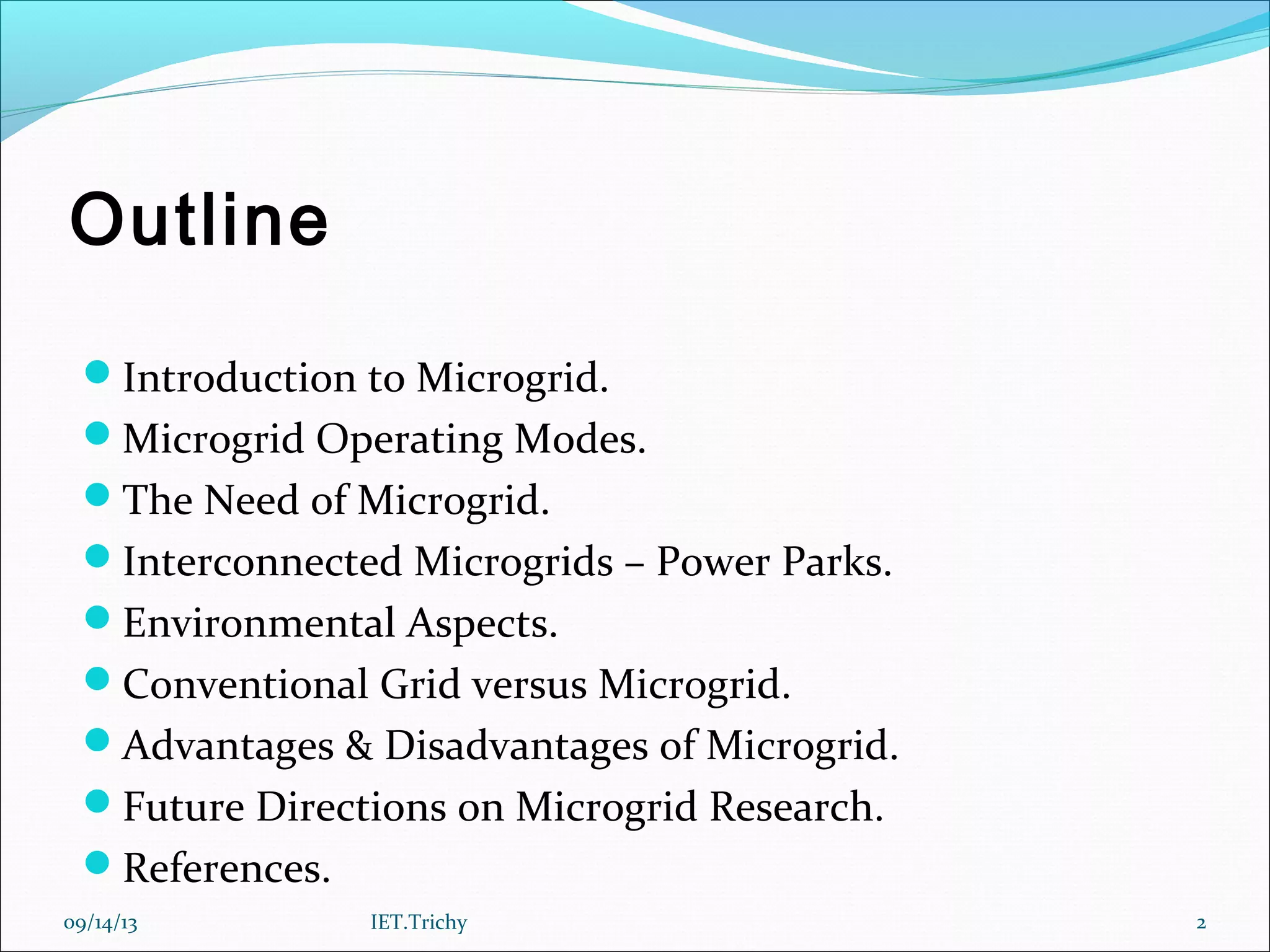 Outline
Introduction to Microgrid.
Microgrid Operating Modes.
The Need of Microgrid.
Interconnected Microgrids – Power Parks.
Environmental Aspects.
Conventional Grid versus Microgrid.
Advantages & Disadvantages of Microgrid.
Future Directions on Microgrid Research.
References.
09/14/13 2IET.Trichy
 