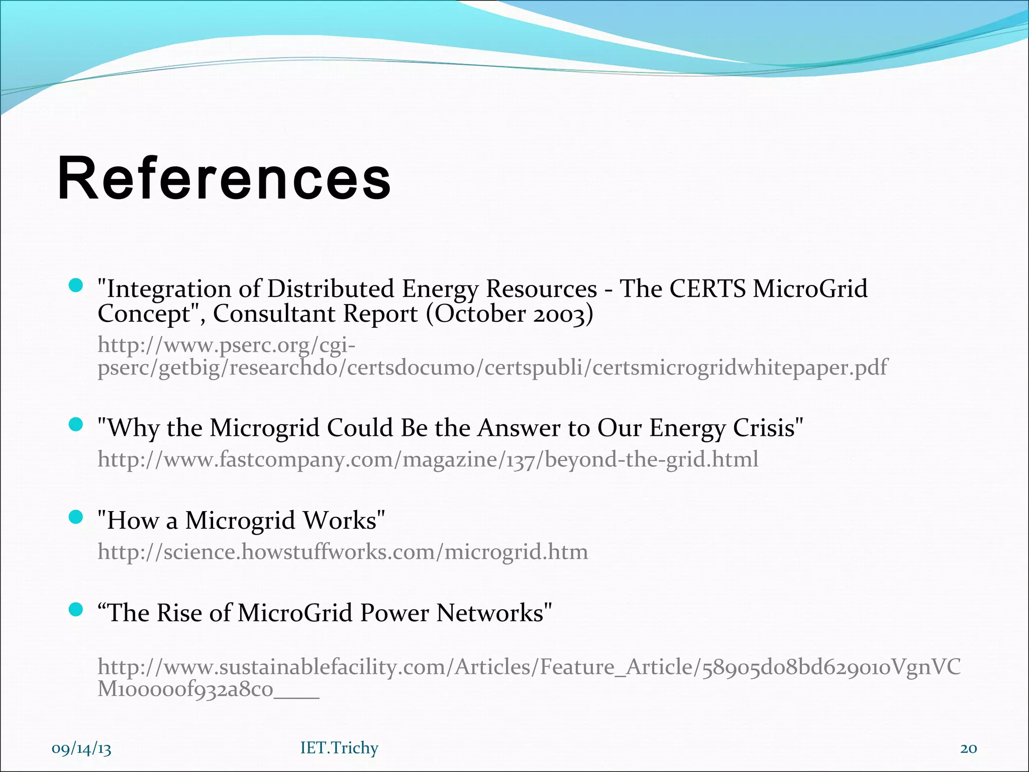 References
 "Integration of Distributed Energy Resources - The CERTS MicroGrid
Concept", Consultant Report (October 2003)
http://www.pserc.org/cgi-
pserc/getbig/researchdo/certsdocum0/certspubli/certsmicrogridwhitepaper.pdf
 "Why the Microgrid Could Be the Answer to Our Energy Crisis"
http://www.fastcompany.com/magazine/137/beyond-the-grid.html
 "How a Microgrid Works"
http://science.howstuffworks.com/microgrid.htm
 “The Rise of MicroGrid Power Networks"
http://www.sustainablefacility.com/Articles/Feature_Article/58905d08bd629010VgnVC
M100000f932a8c0____
09/14/13 20IET.Trichy
 