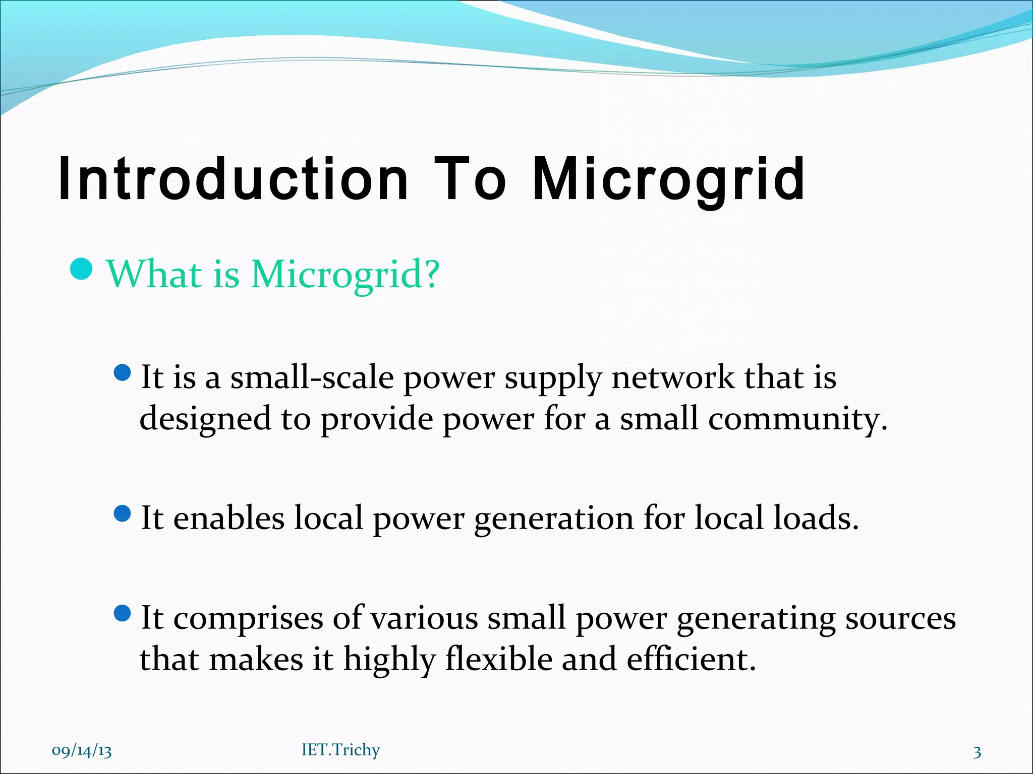 Introduction To Microgrid
What is Microgrid?
It is a small-scale power supply network that is
designed to provide power for a small community.
It enables local power generation for local loads.
It comprises of various small power generating sources
that makes it highly flexible and efficient.
09/14/13 3IET.Trichy
 