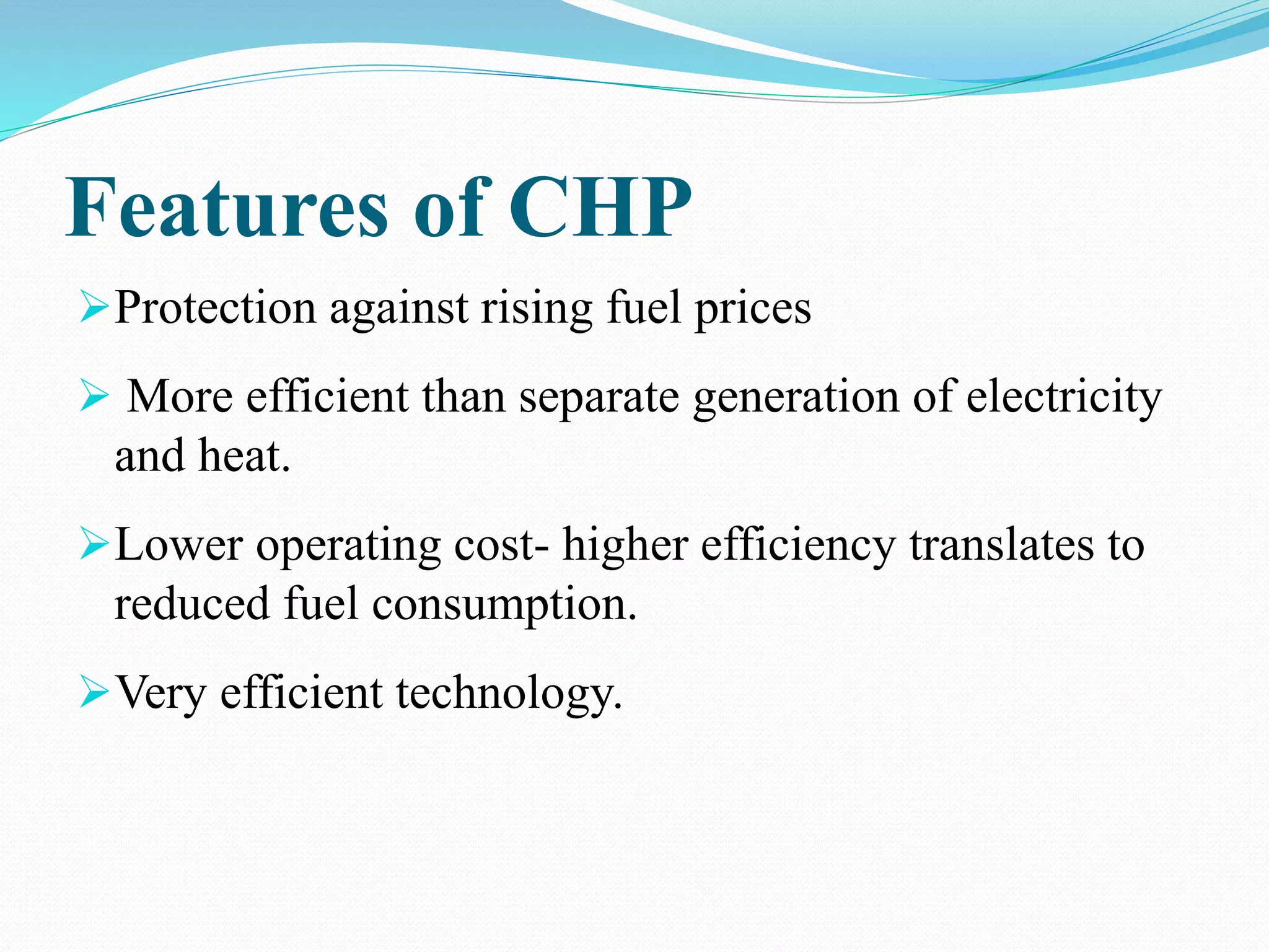 Features of CHP
Protection against rising fuel prices
 More efficient than separate generation of electricity
and heat.
Lower operating cost- higher efficiency translates to
reduced fuel consumption.
Very efficient technology.
 