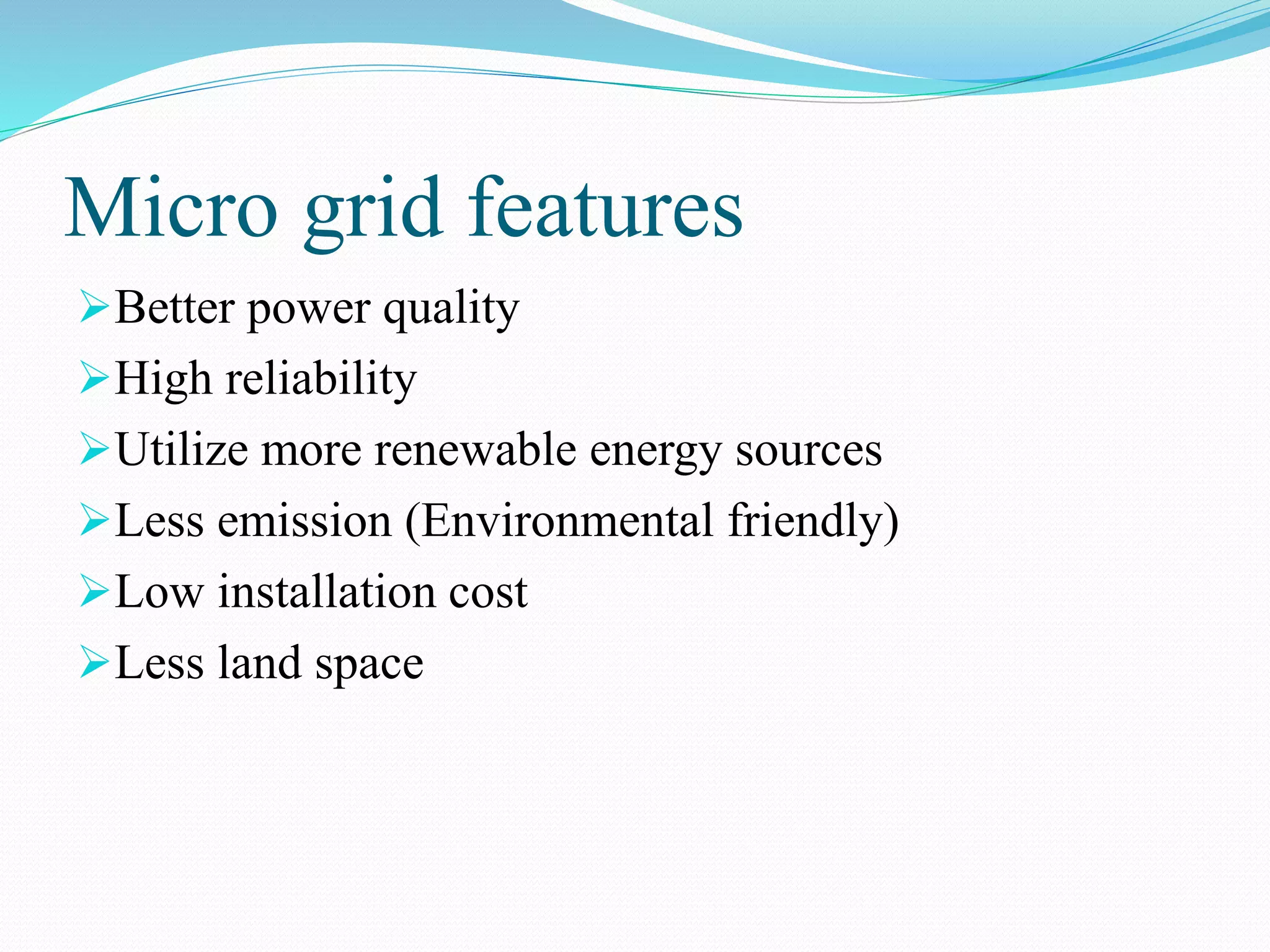 Micro grid features
Better power quality
High reliability
Utilize more renewable energy sources
Less emission (Environmental friendly)
Low installation cost
Less land space
 