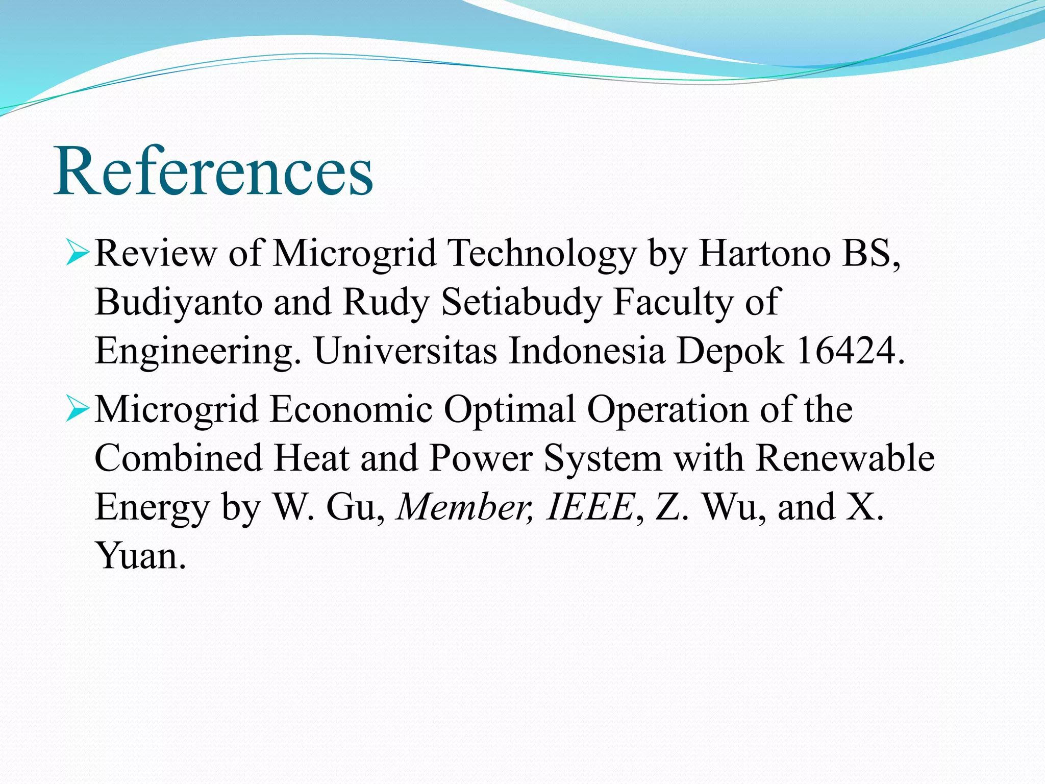 References
Review of Microgrid Technology by Hartono BS,
Budiyanto and Rudy Setiabudy Faculty of
Engineering. Universitas Indonesia Depok 16424.
Microgrid Economic Optimal Operation of the
Combined Heat and Power System with Renewable
Energy by W. Gu, Member, IEEE, Z. Wu, and X.
Yuan.
 