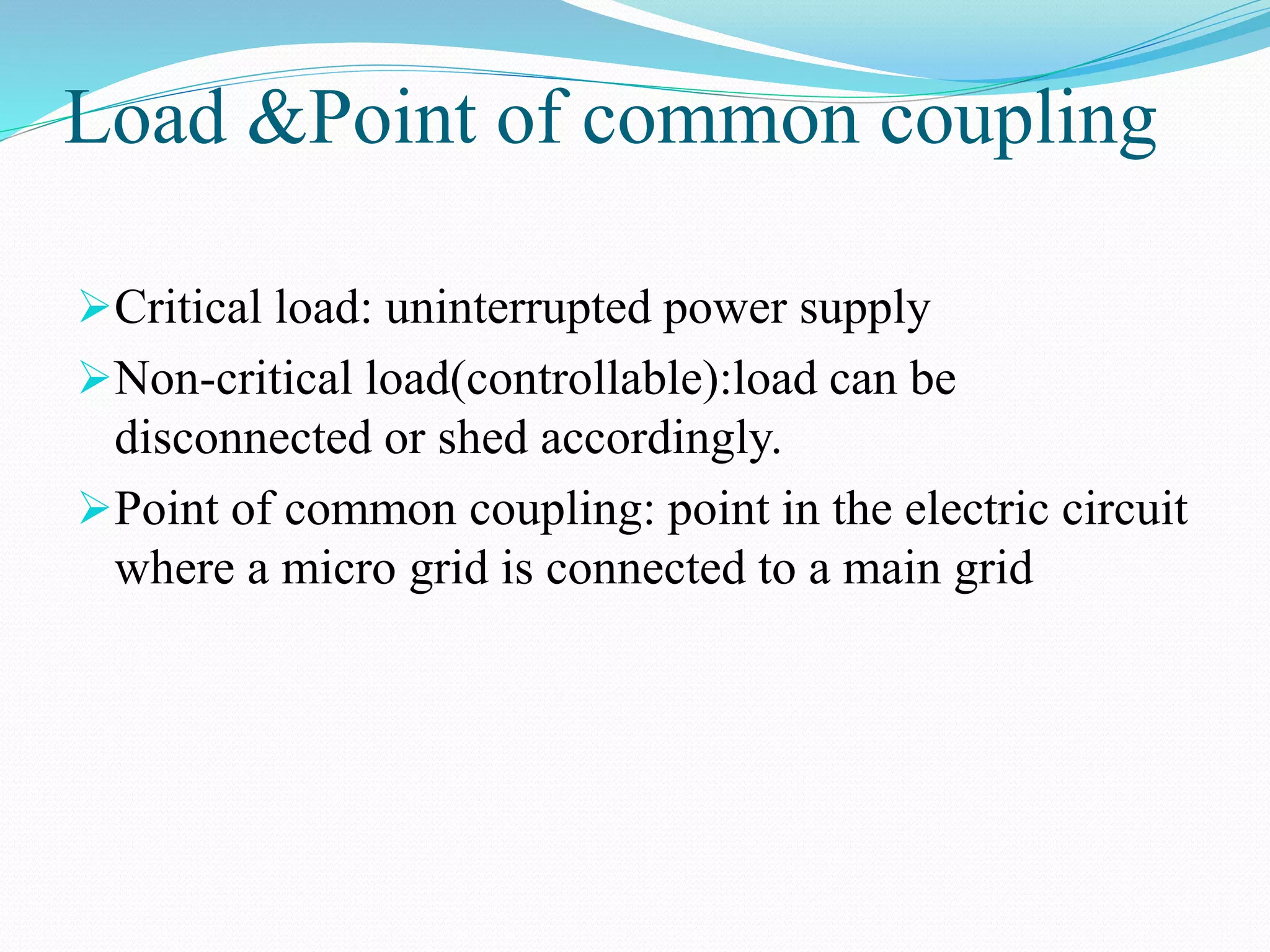 Load &Point of common coupling
Critical load: uninterrupted power supply
Non-critical load(controllable):load can be
disconnected or shed accordingly.
Point of common coupling: point in the electric circuit
where a micro grid is connected to a main grid
 