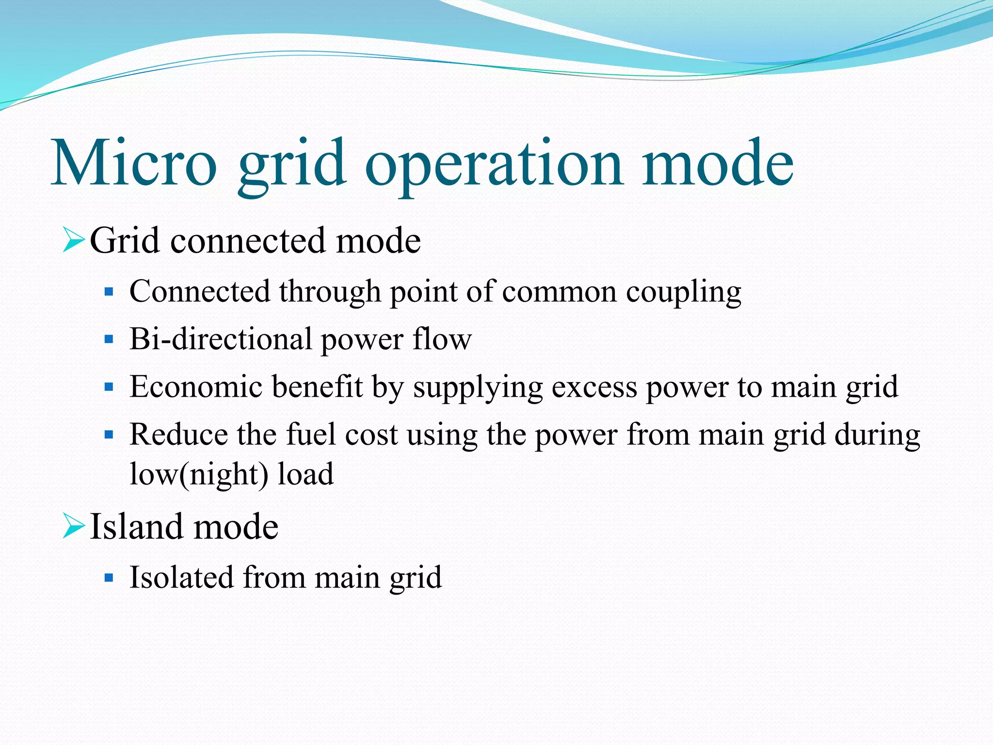 Micro grid operation mode
Grid connected mode
 Connected through point of common coupling
 Bi-directional power flow
 Economic benefit by supplying excess power to main grid
 Reduce the fuel cost using the power from main grid during
low(night) load
Island mode
 Isolated from main grid
 