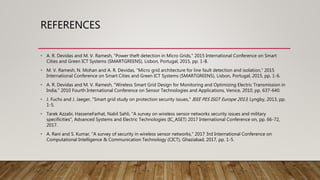 REFERENCES
• A. R. Devidas and M. V. Ramesh, "Power theft detection in Micro Grids," 2015 International Conference on Smart
Cities and Green ICT Systems (SMARTGREENS), Lisbon, Portugal, 2015, pp. 1-8.
• M. V. Ramesh, N. Mohan and A. R. Devidas, "Micro grid architecture for line fault detection and isolation," 2015
International Conference on Smart Cities and Green ICT Systems (SMARTGREENS), Lisbon, Portugal, 2015, pp. 1-6.
• A. R. Devidas and M. V. Ramesh, "Wireless Smart Grid Design for Monitoring and Optimizing Electric Transmission in
India," 2010 Fourth International Conference on Sensor Technologies and Applications, Venice, 2010, pp. 637-640.
• J. Fuchs and J. Jaeger, "Smart grid study on protection security issues," IEEE PES ISGT Europe 2013, Lyngby, 2013, pp.
1-5.
• Tarek Azzabi, HasseneFarhat, Nabil Sahli, "A survey on wireless sensor networks security issues and military
specificities", Advanced Systems and Electric Technologies (IC_ASET) 2017 International Conference on, pp. 66-72,
2017.
• A. Rani and S. Kumar, "A survey of security in wireless sensor networks," 2017 3rd International Conference on
Computational Intelligence & Communication Technology (CICT), Ghaziabad, 2017, pp. 1-5.
 