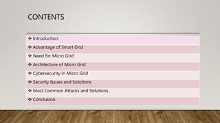 CONTENTS
 Introduction
 Advantage of Smart Grid
 Need for Micro Grid
 Architecture of Micro Grid
 Cybersecurity in Micro Grid
 Security Issues and Solutions
 Most Common Attacks and Solutions
 Conclusion
 