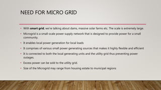 NEED FOR MICRO GRID
• With smart grid, we're talking about dams, massive solar farms etc. The scale is extremely large.
• Microgrid is a small-scale power supply network that is designed to provide power for a small
community.
• It enables local power generation for local loads
• It comprises of various small power generating sources that makes it highly flexible and efficient
• It is connected to both the local generating units and the utility grid thus preventing power
outages.
• Excess power can be sold to the utility grid.
• Size of the Microgrid may range from housing estate to municipal regions
 