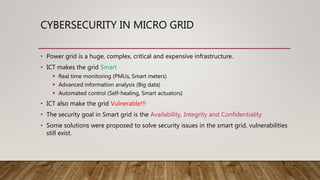 CYBERSECURITY IN MICRO GRID
• Power grid is a huge, complex, critical and expensive infrastructure.
• ICT makes the grid Smart
 Real time monitoring (PMUs, Smart meters)
 Advanced information analysis (Big data)
 Automated control (Self-healing, Smart actuators)
• ICT also make the grid Vulnerable!!!
• The security goal in Smart grid is the Availability, Integrity and Confidentiality
• Some solutions were proposed to solve security issues in the smart grid, vulnerabilities
still exist.
 