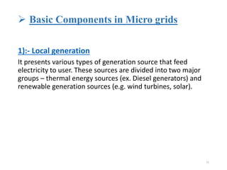  Basic Components in Micro grids
1):- Local generation
It presents various types of generation source that feed
electricity to user. These sources are divided into two major
groups – thermal energy sources (ex. Diesel generators) and
renewable generation sources (e.g. wind turbines, solar).
11
 