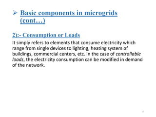  Basic components in microgrids
(cont…)
2):- Consumption or Loads
It simply refers to elements that consume electricity which
range from single devices to lighting, heating system of
buildings, commercial centers, etc. In the case of controllable
loads, the electricity consumption can be modified in demand
of the network.
13
 