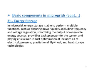  Basic components in microgrids (cont…)
3):- Energy Storage
In microgrid, energy storage is able to perform multiple
functions, such as ensuring power quality, including frequency
and voltage regulation, smoothing the output of renewable
energy sources, providing backup power for the system and
playing crucial role in cost optimization. It includes all of
electrical, pressure, gravitational, flywheel, and heat storage
technologies
15
 