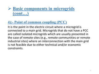  Basic components in microgrids
(cont…)
4):- Point of common coupling (PCC)
It is the point in the electric circuit where a microgrid is
connected to a main grid. Microgrids that do not have a PCC
are called isolated microgrids which are usually presented in
the case of remote sites (e.g., remote communities or remote
industrial sites) where an interconnection with the main grid
is not feasible due to either technical and/or economic
constraints.
17
 
