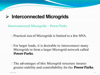  Interconnected Microgrids
04/26/2018 28
Interconnected Microgrids – Power Parks
Practical size of Microgrids is limited to a few MVA.
For larger loads, it is desirable to interconnect many
Microgrids to form a larger Microgrid network called
PowerParks.
The advantages of this Microgrid structure insures
greater stability and controllability for the PowerParks.
 