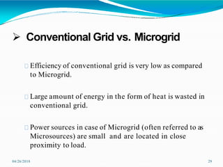  Conventional Grid vs. Microgrid
04/26/2018 29
Efficiency of conventional grid is very low as compared
to Microgrid.
Large amount of energy in the form of heat is wasted in
conventional grid.
Power sources in case of Microgrid (often referred to as
Microsources) are small and are located in close
proximity to load.
 