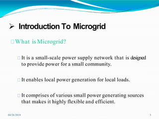  Introduction To Microgrid
04/26/2018 3
What isMicrogrid?
It is a small-scale power supply network that is designed
to provide power for a small community.
It enables local power generation for local loads.
It comprises of various small power generating sources
that makes it highly flexible and efficient.
 