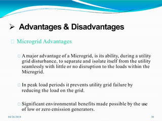  Advantages & Disadvantages
04/26/2018 30
Microgrid Advantages
Amajor advantage of a Microgrid, is its ability, during a utility
grid disturbance, to separate and isolate itself from the utility
seamlessly with little or no disruption to the loads within the
Microgrid.
In peak load periods it prevents utility grid failure by
reducing the load on the grid.
Significant environmental benefits made possible by the use
of low or zero emission generators.
 