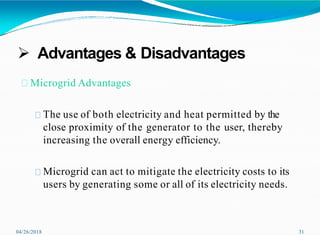  Advantages & Disadvantages
04/26/2018 31
Microgrid Advantages
The use of both electricity and heat permitted by the
close proximity of the generator to the user, thereby
increasing the overall energy efficiency.
Microgrid can act to mitigate the electricity costs to its
users by generating some or all of its electricity needs.
 